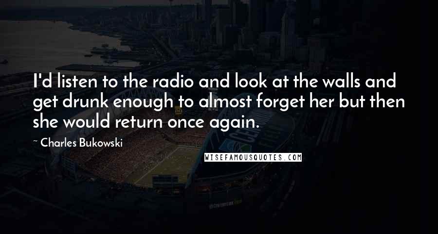 Charles Bukowski Quotes: I'd listen to the radio and look at the walls and get drunk enough to almost forget her but then she would return once again.