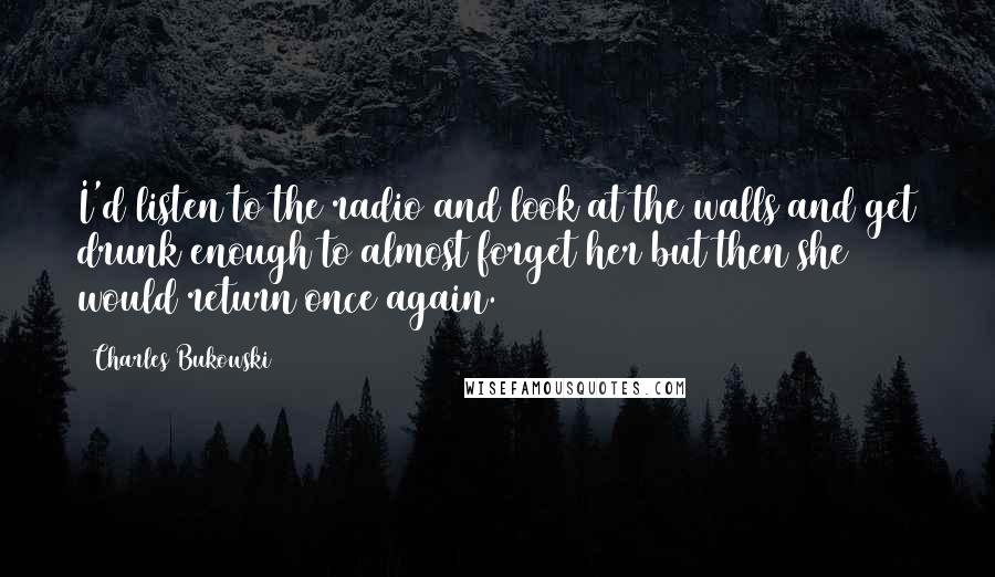 Charles Bukowski Quotes: I'd listen to the radio and look at the walls and get drunk enough to almost forget her but then she would return once again.