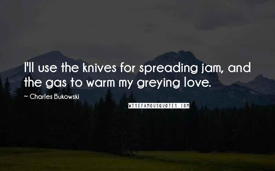 Charles Bukowski Quotes: I'll use the knives for spreading jam, and the gas to warm my greying love.