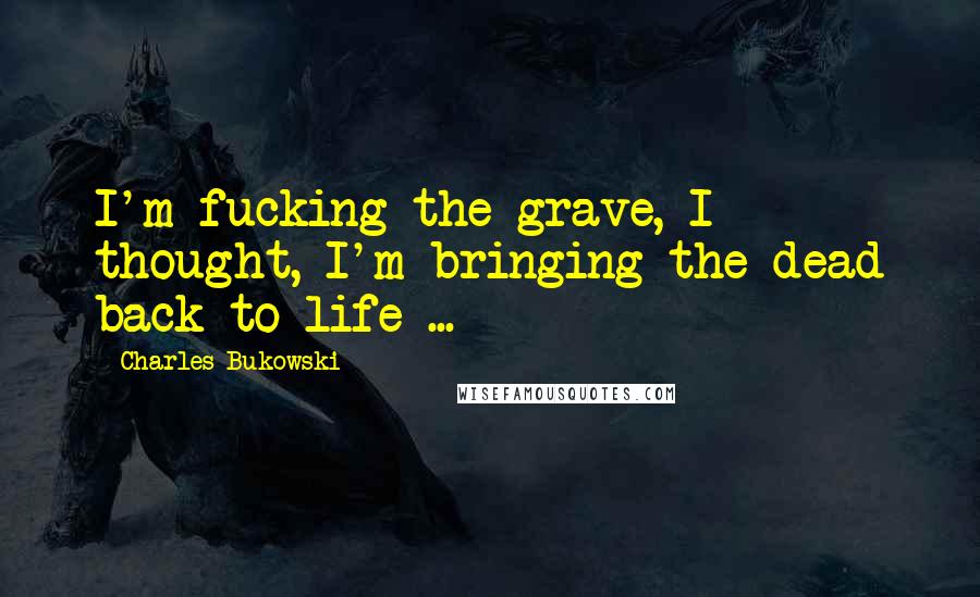 Charles Bukowski Quotes: I'm fucking the grave, I thought, I'm bringing the dead back to life ...