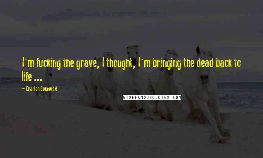 Charles Bukowski Quotes: I'm fucking the grave, I thought, I'm bringing the dead back to life ...