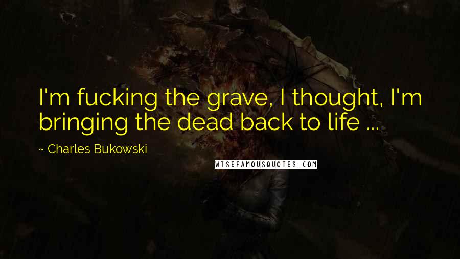 Charles Bukowski Quotes: I'm fucking the grave, I thought, I'm bringing the dead back to life ...