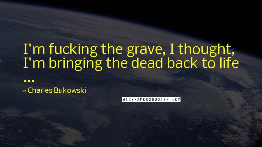 Charles Bukowski Quotes: I'm fucking the grave, I thought, I'm bringing the dead back to life ...