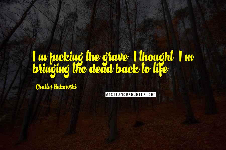 Charles Bukowski Quotes: I'm fucking the grave, I thought, I'm bringing the dead back to life ...