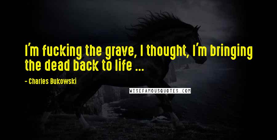 Charles Bukowski Quotes: I'm fucking the grave, I thought, I'm bringing the dead back to life ...