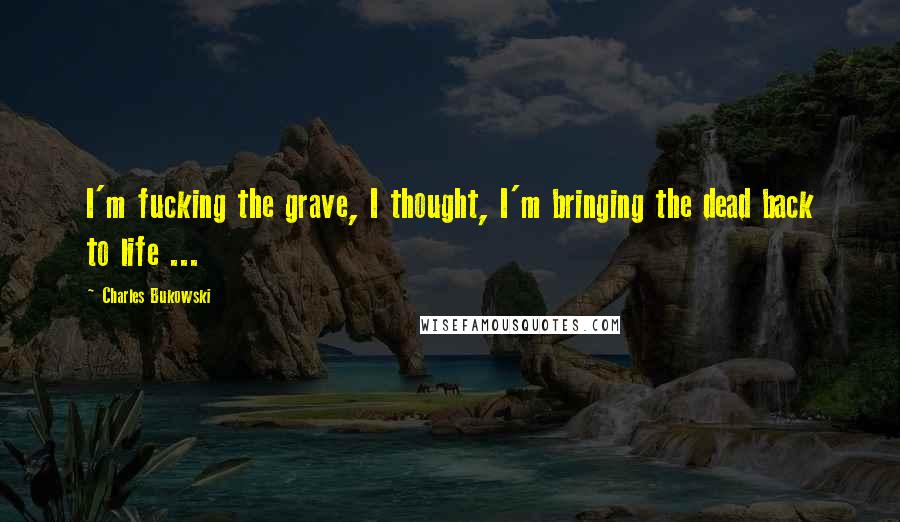 Charles Bukowski Quotes: I'm fucking the grave, I thought, I'm bringing the dead back to life ...