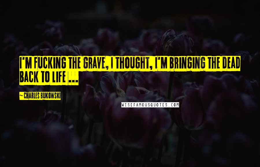 Charles Bukowski Quotes: I'm fucking the grave, I thought, I'm bringing the dead back to life ...