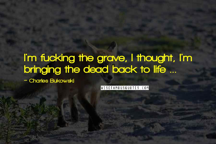 Charles Bukowski Quotes: I'm fucking the grave, I thought, I'm bringing the dead back to life ...