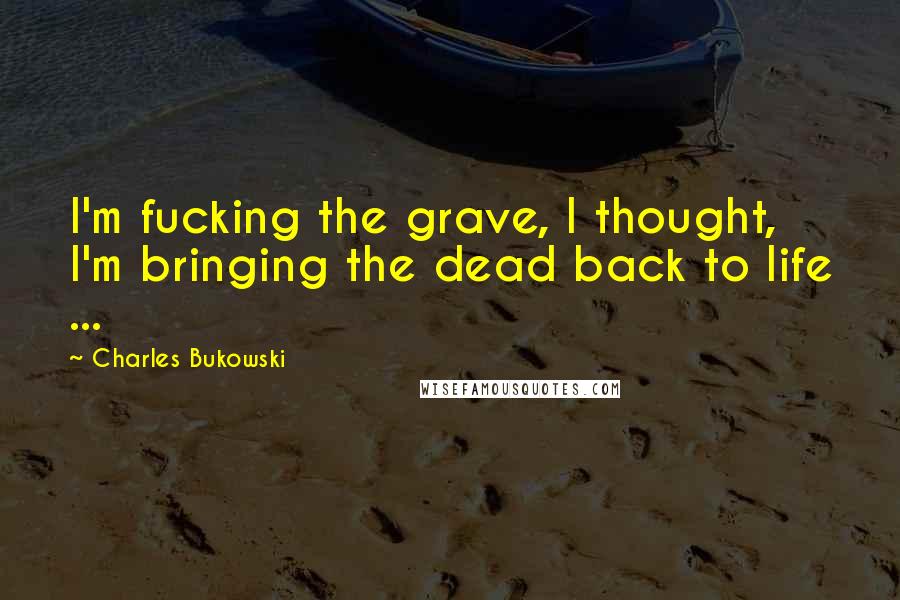 Charles Bukowski Quotes: I'm fucking the grave, I thought, I'm bringing the dead back to life ...