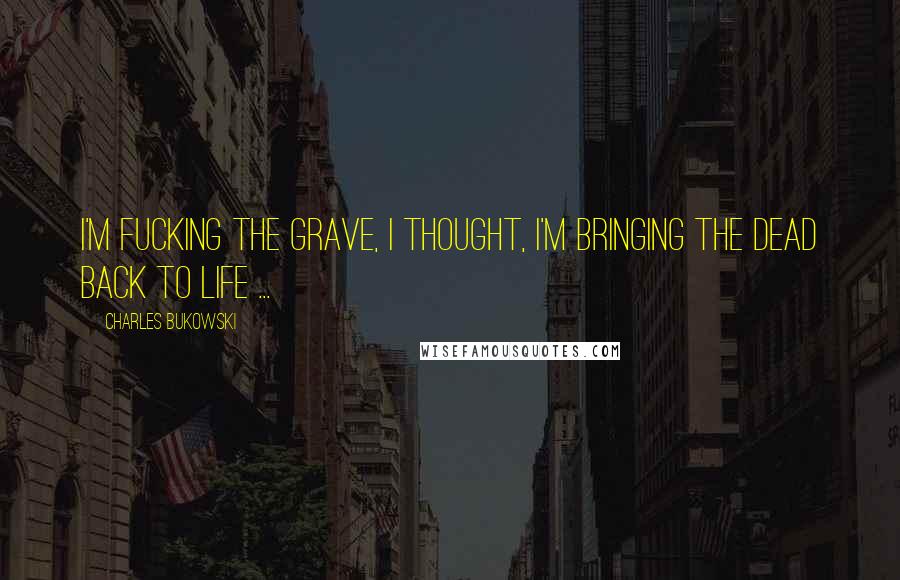 Charles Bukowski Quotes: I'm fucking the grave, I thought, I'm bringing the dead back to life ...