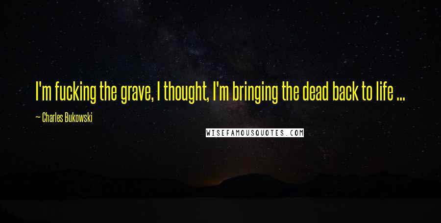 Charles Bukowski Quotes: I'm fucking the grave, I thought, I'm bringing the dead back to life ...