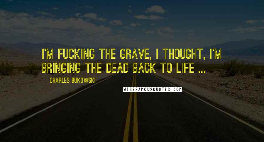 Charles Bukowski Quotes: I'm fucking the grave, I thought, I'm bringing the dead back to life ...