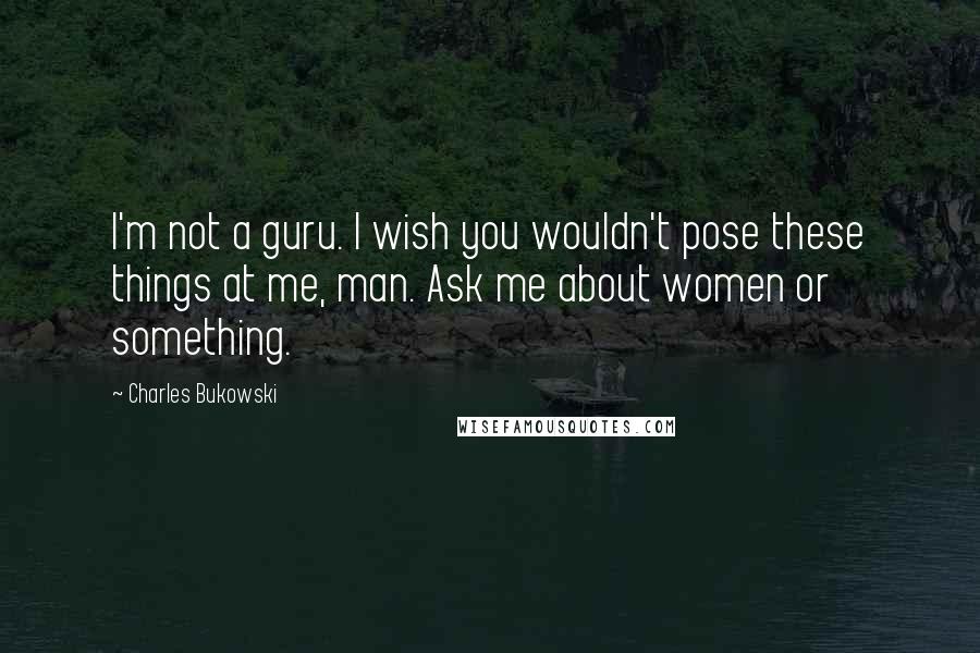 Charles Bukowski Quotes: I'm not a guru. I wish you wouldn't pose these things at me, man. Ask me about women or something.