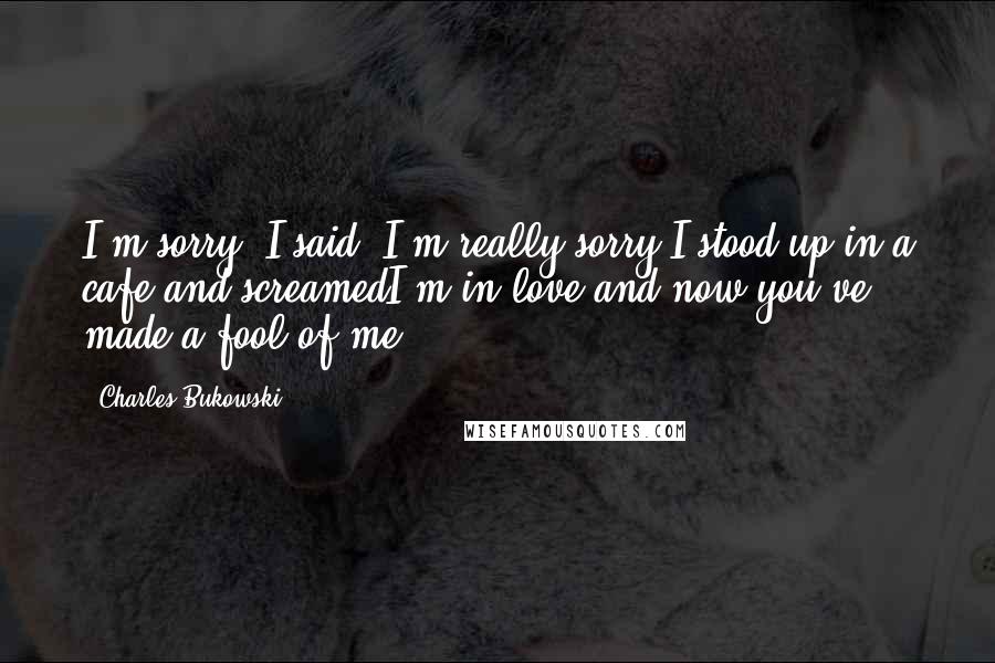 Charles Bukowski Quotes: I'm sorry, I said, I'm really sorry.I stood up in a cafe and screamedI'm in love,and now you've made a fool of me ...