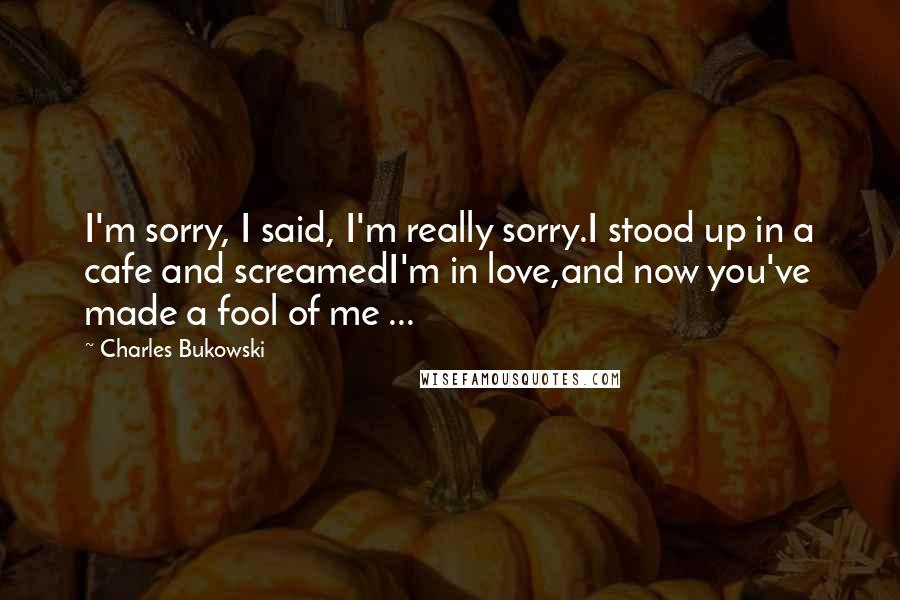 Charles Bukowski Quotes: I'm sorry, I said, I'm really sorry.I stood up in a cafe and screamedI'm in love,and now you've made a fool of me ...