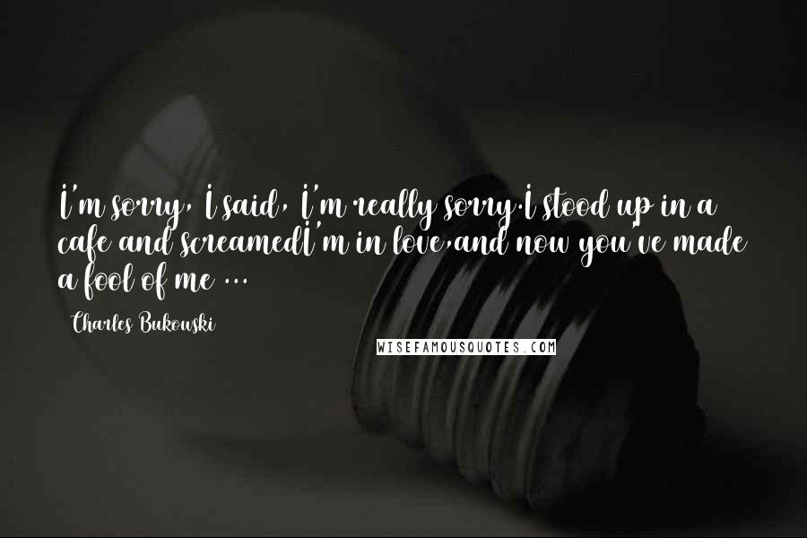 Charles Bukowski Quotes: I'm sorry, I said, I'm really sorry.I stood up in a cafe and screamedI'm in love,and now you've made a fool of me ...