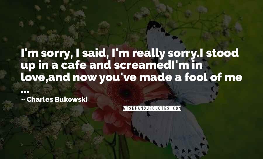 Charles Bukowski Quotes: I'm sorry, I said, I'm really sorry.I stood up in a cafe and screamedI'm in love,and now you've made a fool of me ...