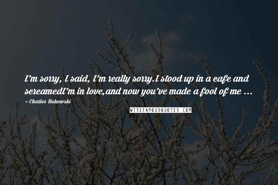 Charles Bukowski Quotes: I'm sorry, I said, I'm really sorry.I stood up in a cafe and screamedI'm in love,and now you've made a fool of me ...