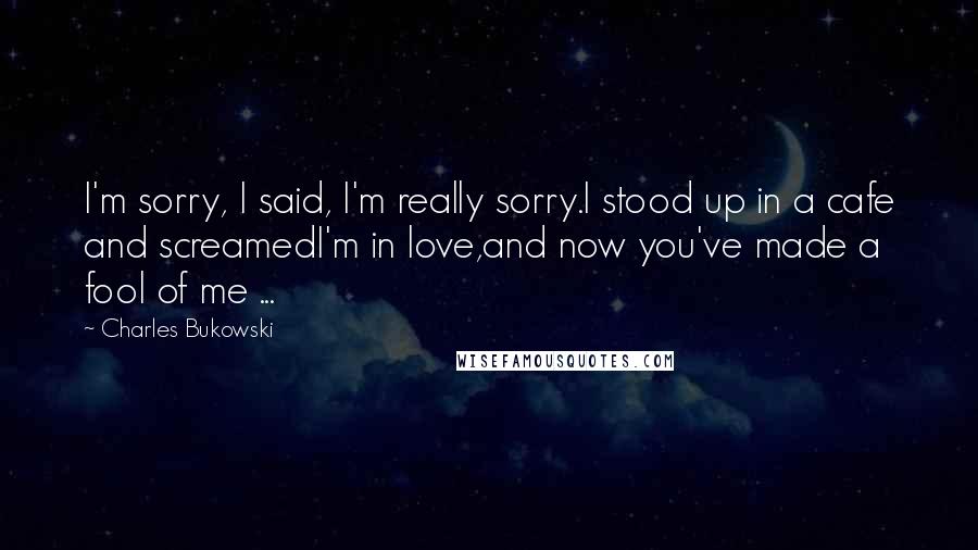 Charles Bukowski Quotes: I'm sorry, I said, I'm really sorry.I stood up in a cafe and screamedI'm in love,and now you've made a fool of me ...