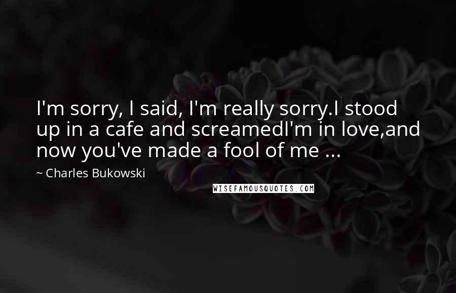 Charles Bukowski Quotes: I'm sorry, I said, I'm really sorry.I stood up in a cafe and screamedI'm in love,and now you've made a fool of me ...