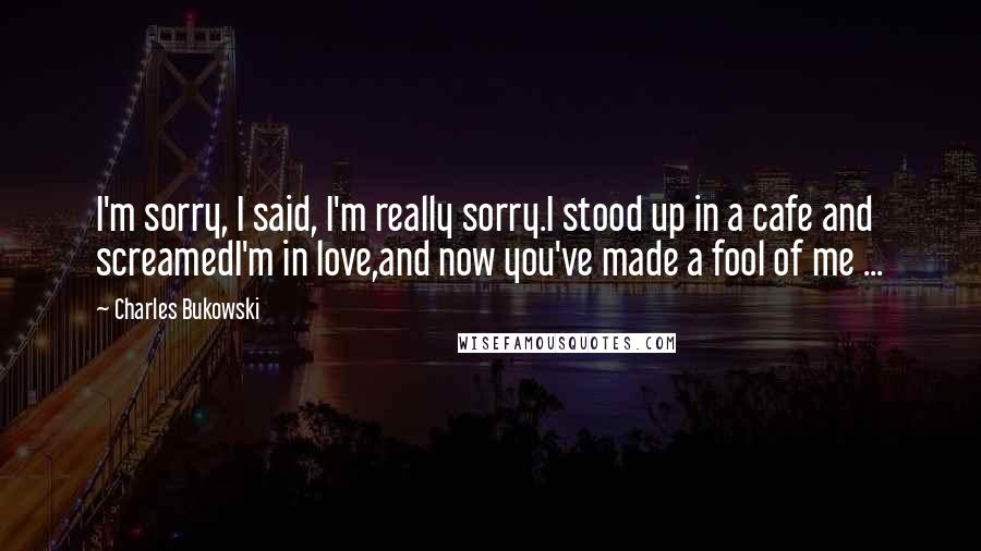 Charles Bukowski Quotes: I'm sorry, I said, I'm really sorry.I stood up in a cafe and screamedI'm in love,and now you've made a fool of me ...