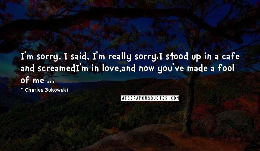 Charles Bukowski Quotes: I'm sorry, I said, I'm really sorry.I stood up in a cafe and screamedI'm in love,and now you've made a fool of me ...