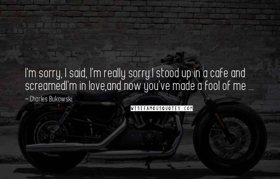 Charles Bukowski Quotes: I'm sorry, I said, I'm really sorry.I stood up in a cafe and screamedI'm in love,and now you've made a fool of me ...