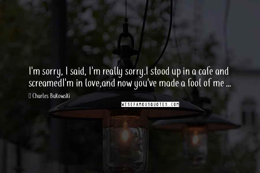Charles Bukowski Quotes: I'm sorry, I said, I'm really sorry.I stood up in a cafe and screamedI'm in love,and now you've made a fool of me ...