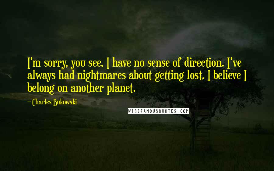 Charles Bukowski Quotes: I'm sorry, you see, I have no sense of direction. I've always had nightmares about getting lost. I believe I belong on another planet.