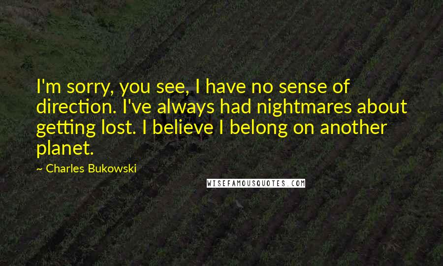 Charles Bukowski Quotes: I'm sorry, you see, I have no sense of direction. I've always had nightmares about getting lost. I believe I belong on another planet.