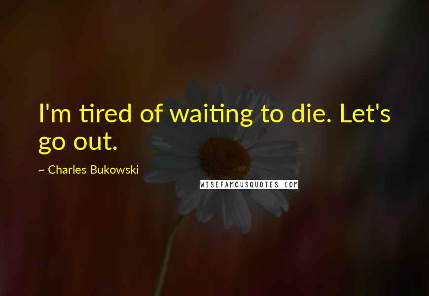 Charles Bukowski Quotes: I'm tired of waiting to die. Let's go out.