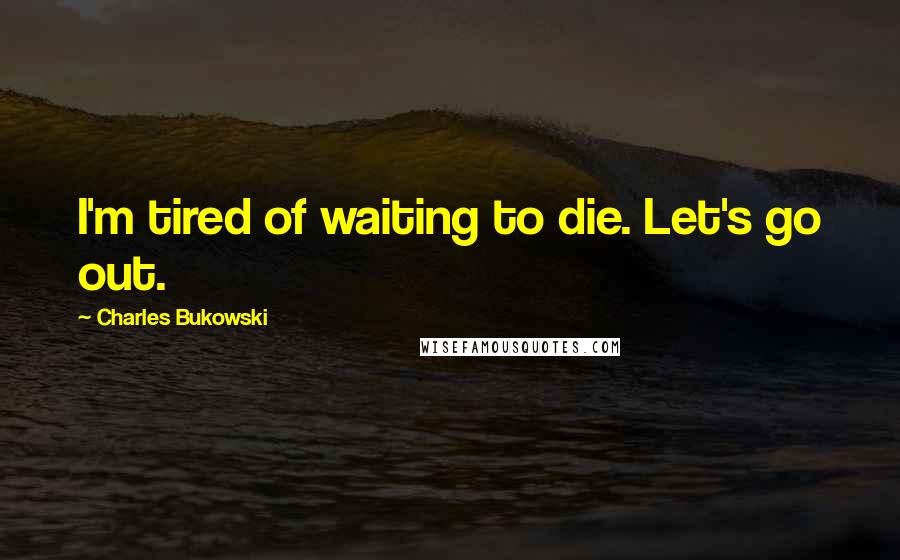 Charles Bukowski Quotes: I'm tired of waiting to die. Let's go out.