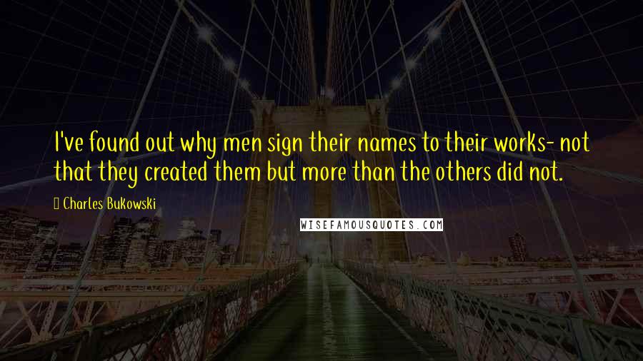 Charles Bukowski Quotes: I've found out why men sign their names to their works- not that they created them but more than the others did not.