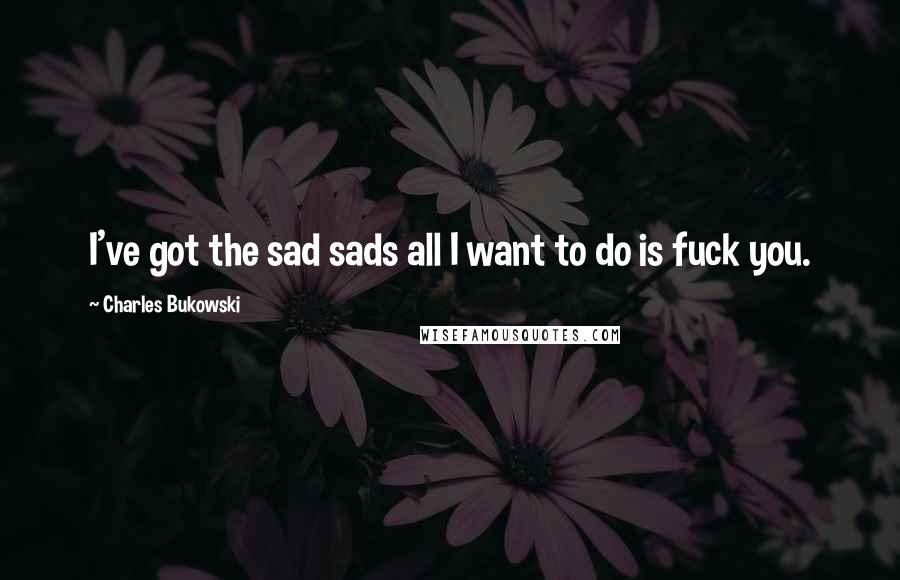 Charles Bukowski Quotes: I've got the sad sads all I want to do is fuck you.