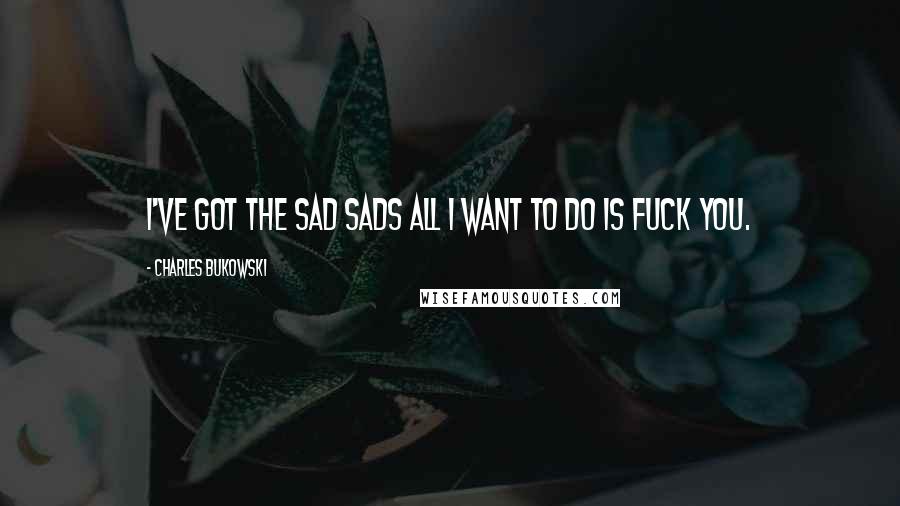 Charles Bukowski Quotes: I've got the sad sads all I want to do is fuck you.