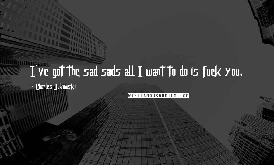 Charles Bukowski Quotes: I've got the sad sads all I want to do is fuck you.