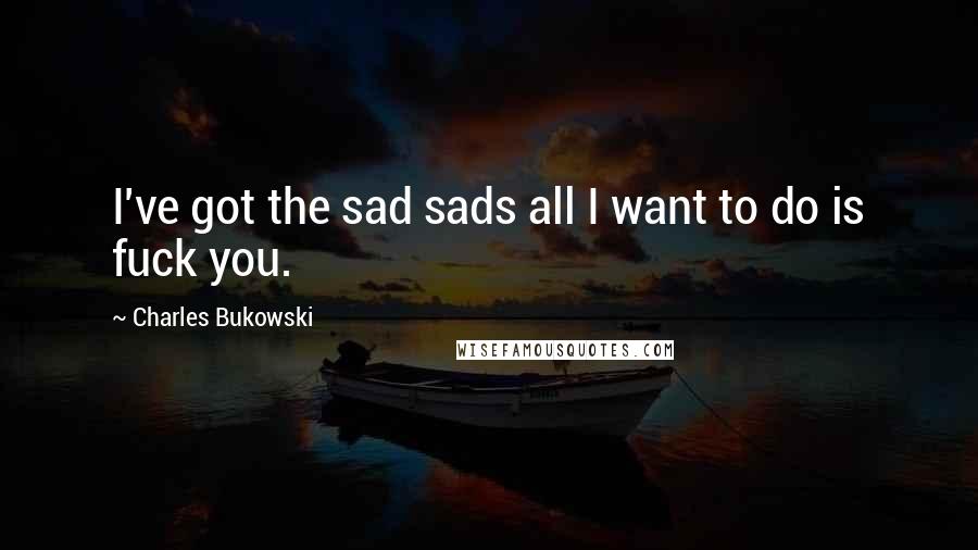 Charles Bukowski Quotes: I've got the sad sads all I want to do is fuck you.