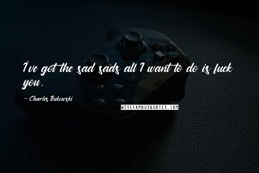 Charles Bukowski Quotes: I've got the sad sads all I want to do is fuck you.