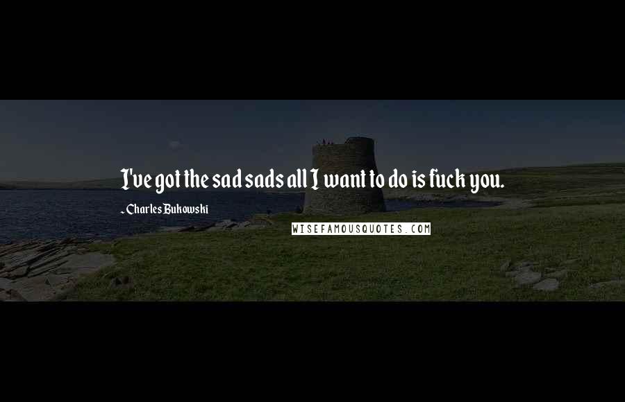 Charles Bukowski Quotes: I've got the sad sads all I want to do is fuck you.