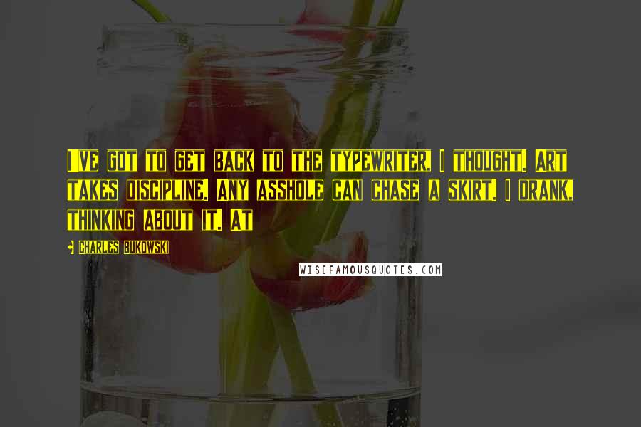 Charles Bukowski Quotes: I've got to get back to the typewriter, I thought. Art takes discipline. Any asshole can chase a skirt. I drank, thinking about it. At