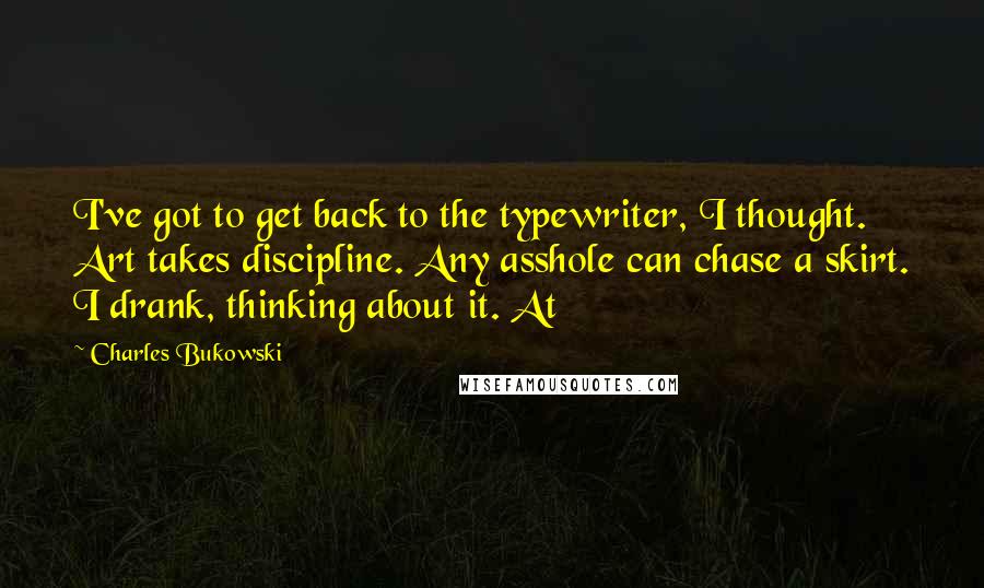 Charles Bukowski Quotes: I've got to get back to the typewriter, I thought. Art takes discipline. Any asshole can chase a skirt. I drank, thinking about it. At