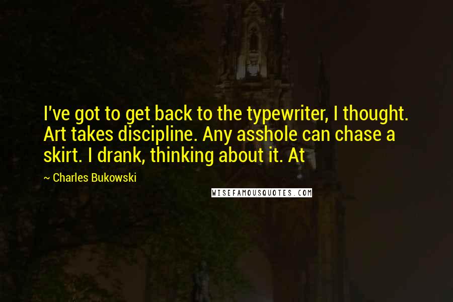 Charles Bukowski Quotes: I've got to get back to the typewriter, I thought. Art takes discipline. Any asshole can chase a skirt. I drank, thinking about it. At