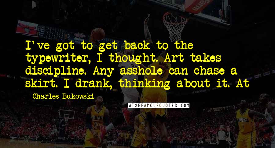 Charles Bukowski Quotes: I've got to get back to the typewriter, I thought. Art takes discipline. Any asshole can chase a skirt. I drank, thinking about it. At