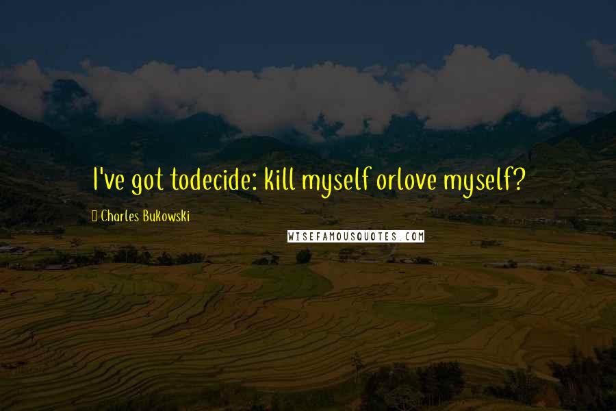 Charles Bukowski Quotes: I've got todecide: kill myself orlove myself?