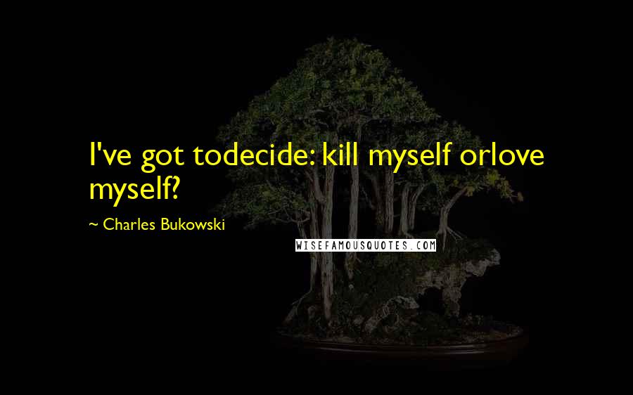 Charles Bukowski Quotes: I've got todecide: kill myself orlove myself?