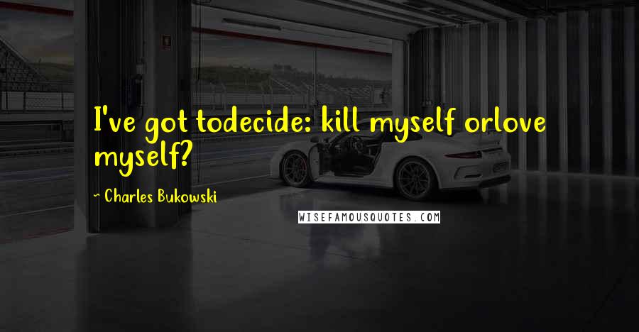 Charles Bukowski Quotes: I've got todecide: kill myself orlove myself?