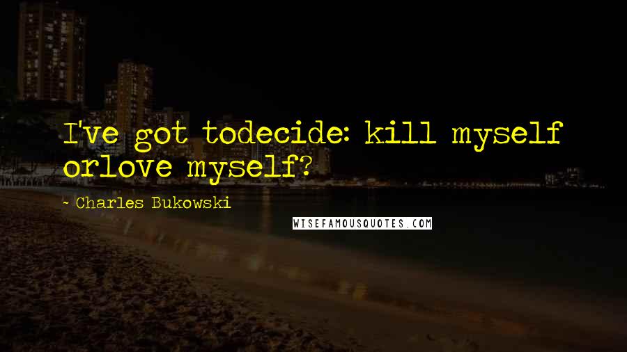 Charles Bukowski Quotes: I've got todecide: kill myself orlove myself?