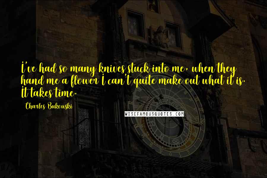 Charles Bukowski Quotes: I've had so many knives stuck into me, when they hand me a flower I can't quite make out what it is. It takes time.