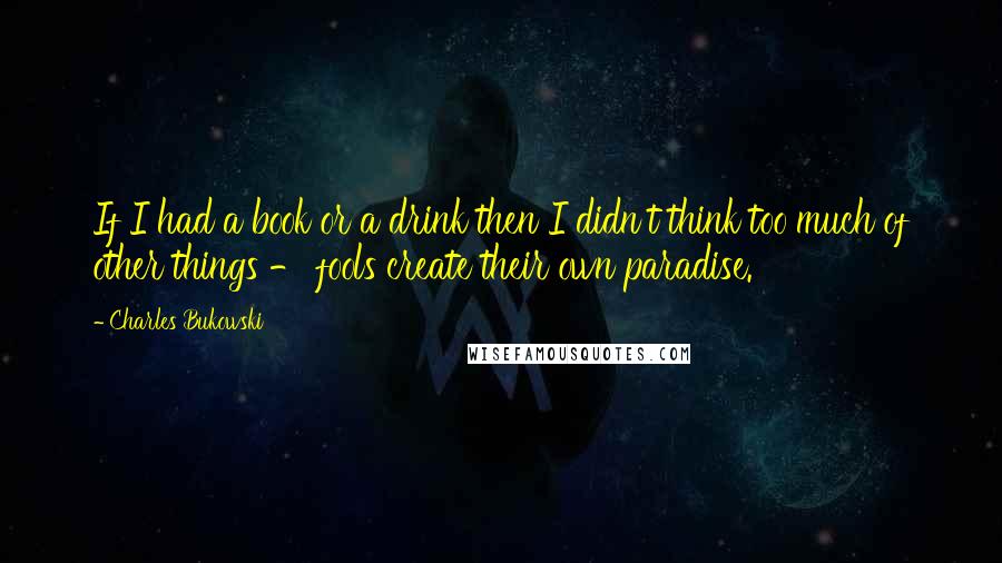 Charles Bukowski Quotes: If I had a book or a drink then I didn't think too much of other things - fools create their own paradise.