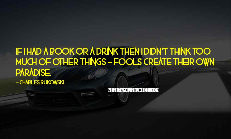 Charles Bukowski Quotes: If I had a book or a drink then I didn't think too much of other things - fools create their own paradise.